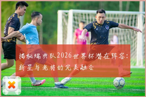 揭秘瑞典队2026世界杯潜在阵容：新星与老将的完美融合