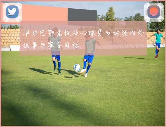 毕尔巴鄂竞技核心球员专访场内外故事与赛季目标