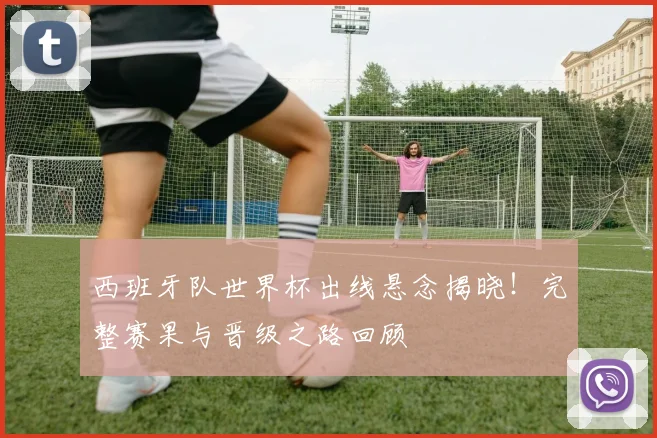 西班牙队世界杯出线悬念揭晓！完整赛果与晋级之路回顾