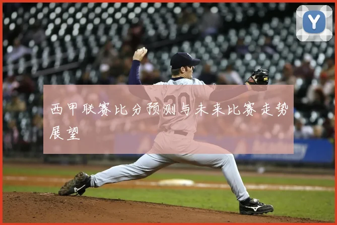 西甲联赛比分预测与未来比赛走势展望